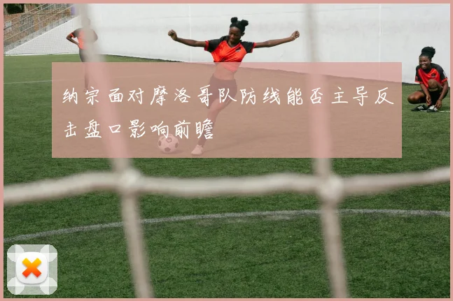 纳宗面对摩洛哥队防线能否主导反击盘口影响前瞻