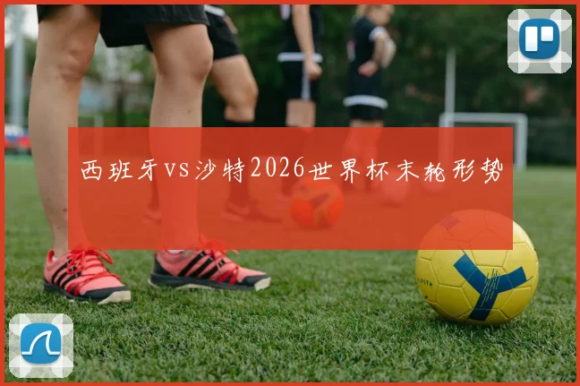 西班牙vs沙特2026世界杯末轮形势