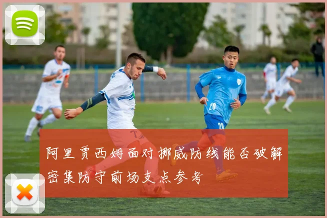 阿里贾西姆面对挪威防线能否破解密集防守前场支点参考