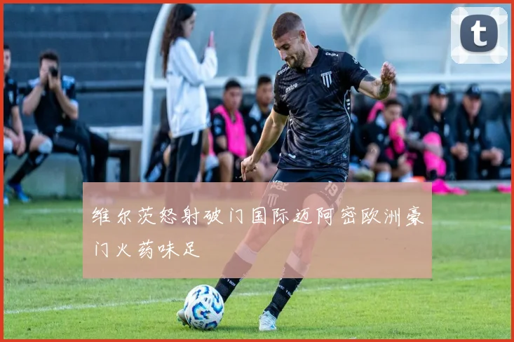 维尔茨怒射破门国际迈阿密欧洲豪门火药味足
