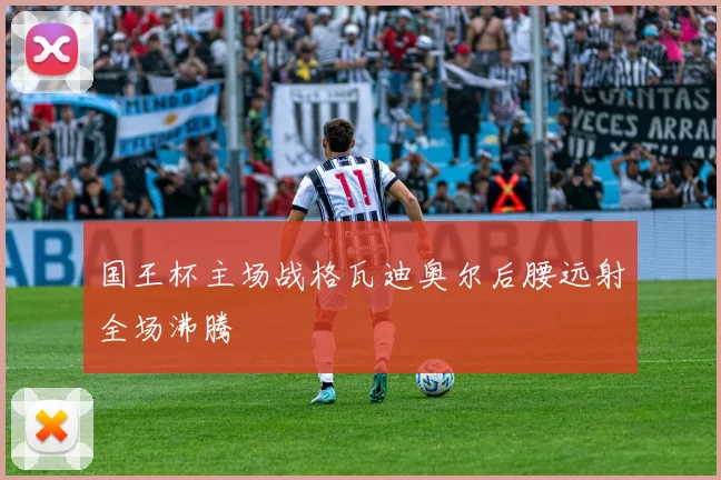 国王杯主场战格瓦迪奥尔后腰远射全场沸腾