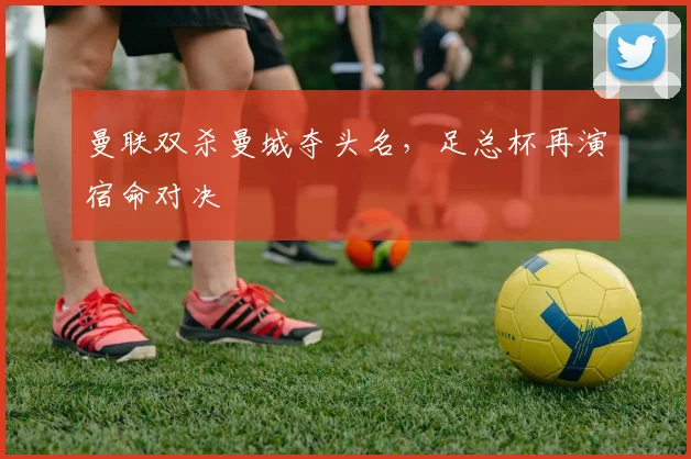 曼联双杀曼城夺头名,足总杯再演宿命对决