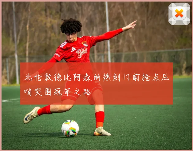 北伦敦德比阿森纳热刺门前抢点压哨突围冠军之路