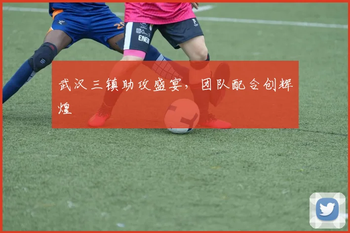 武汉三镇助攻盛宴，团队配合创辉煌