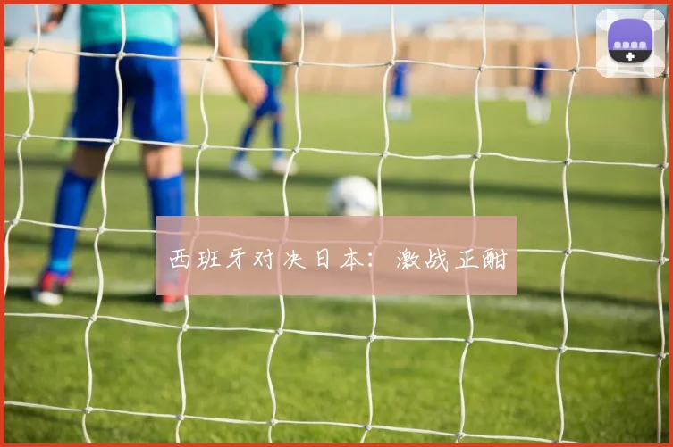 西班牙对决日本：激战正酣