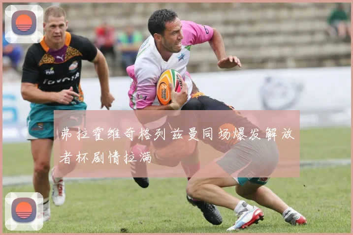 弗拉霍维奇格列兹曼同场爆发解放者杯剧情拉满