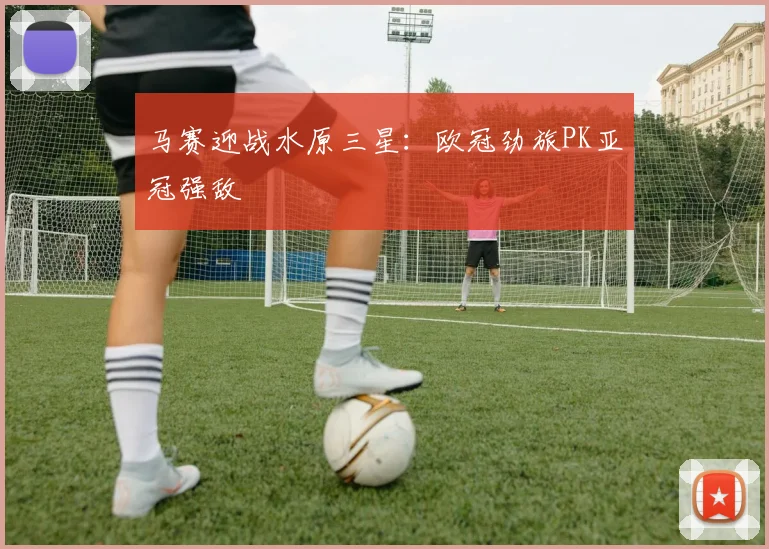 马赛迎战水原三星：欧冠劲旅PK亚冠强敌