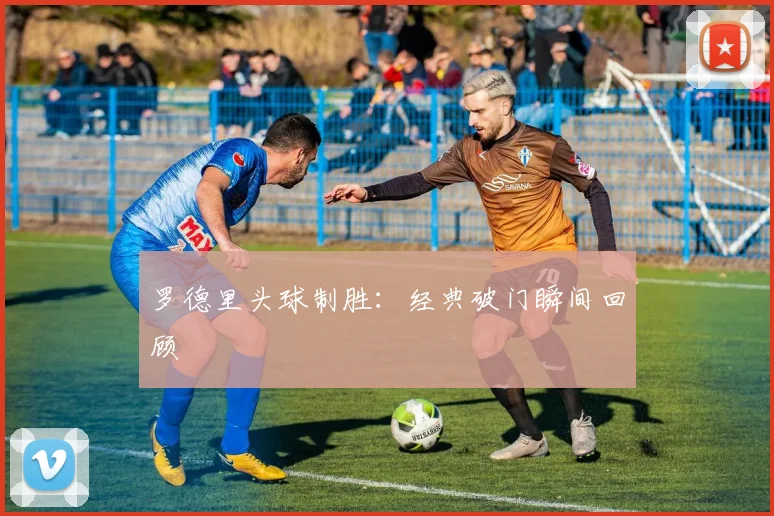 罗德里头球制胜：经典破门瞬间回顾
