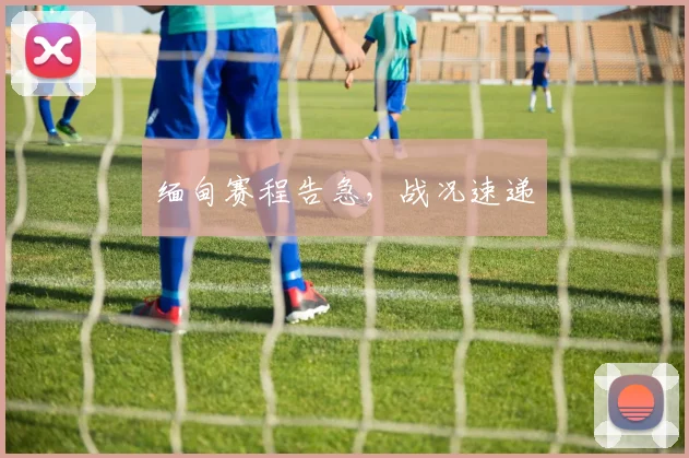缅甸赛程告急，战况速递