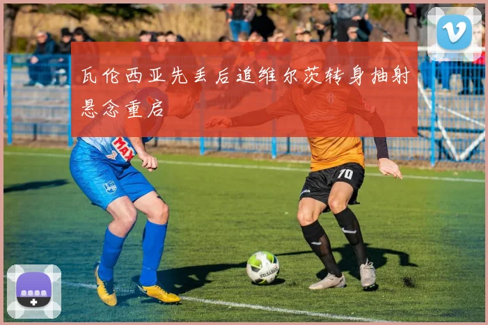 瓦伦西亚先丢后追维尔茨转身抽射悬念重启