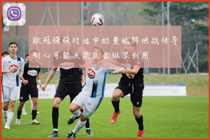 欧冠强强对话中的曼城阵地战传导耐心可能决定反击纵深利用