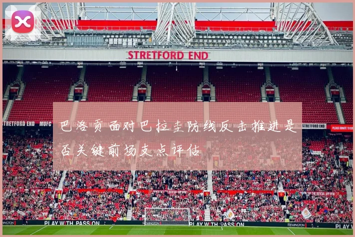 巴洛贡面对巴拉圭防线反击推进是否关键前场支点评估