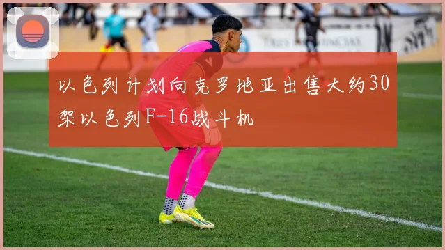 以色列计划向克罗地亚出售大约30架以色列F-16战斗机