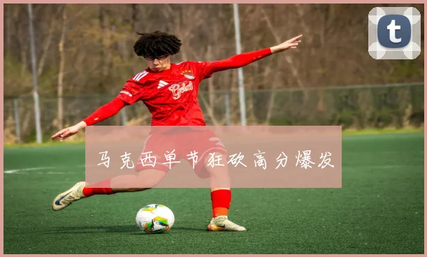 马克西单节狂砍高分爆发