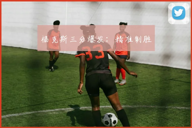 福克斯三分爆发：精准制胜