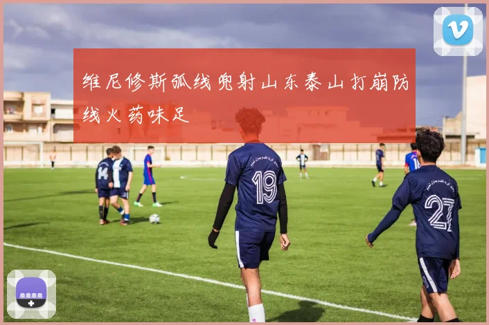维尼修斯弧线兜射山东泰山打崩防线火药味足
