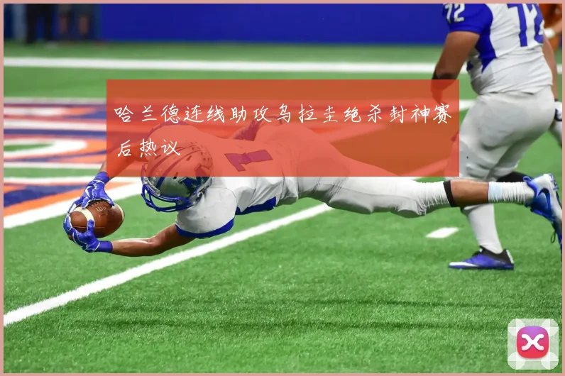 哈兰德连线助攻乌拉圭绝杀封神赛后热议