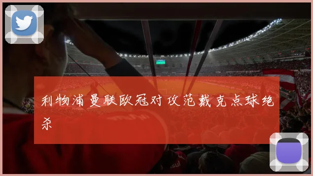 利物浦曼联欧冠对攻范戴克点球绝杀