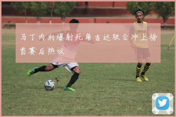 马丁内利爆射死角吉达联合冲上榜首赛后热议