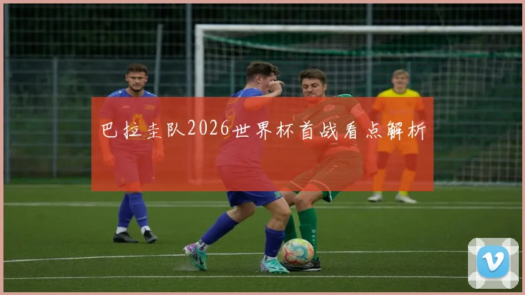 巴拉圭队2026世界杯首战看点解析
