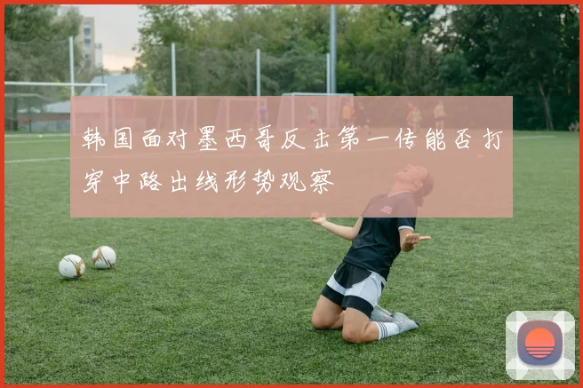 韩国面对墨西哥反击第一传能否打穿中路出线形势观察