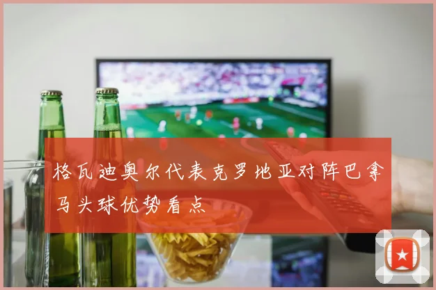 格瓦迪奥尔代表克罗地亚对阵巴拿马头球优势看点