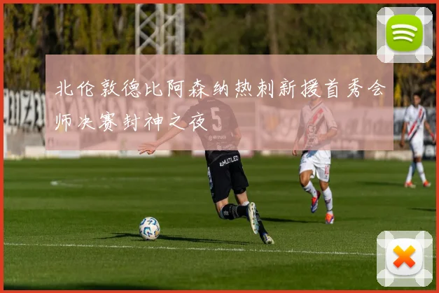 北伦敦德比阿森纳热刺新援首秀会师决赛封神之夜