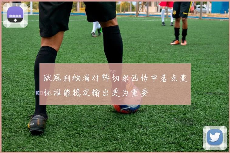 欧冠利物浦对阵切尔西传中落点变化谁能稳定输出更为重要