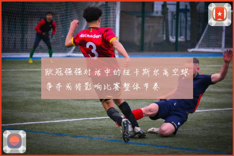 欧冠强强对话中的纽卡斯尔高空球争夺或将影响比赛整体节奏