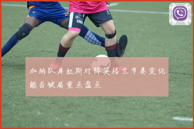 加纳队库杜斯对阵英格兰节奏变化能否破局重点盘点