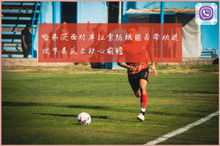 哈弗茨面对库拉索防线能否带动进攻节奏反击核心前瞻