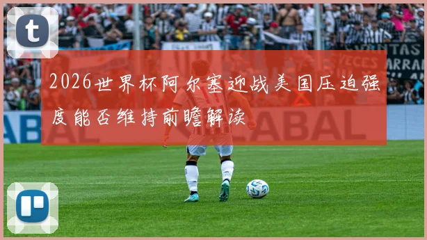 2026世界杯阿尔塞迎战美国压迫强度能否维持前瞻解读