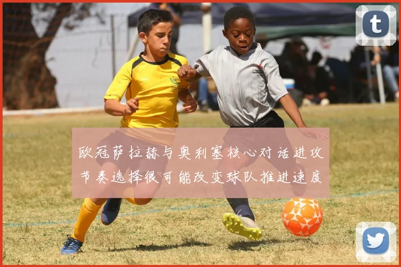 欧冠萨拉赫与奥利塞核心对话进攻节奏选择很可能改变球队推进速度
