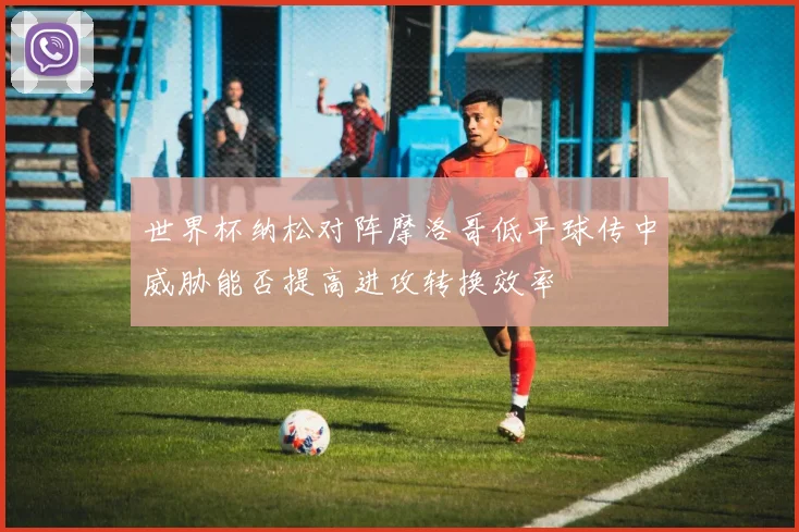 世界杯纳松对阵摩洛哥低平球传中威胁能否提高进攻转换效率