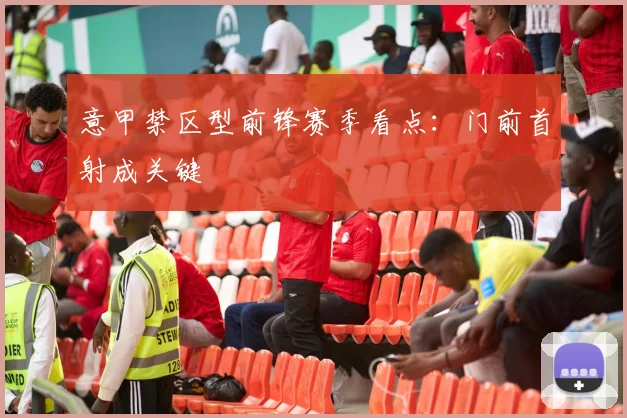 意甲禁区型前锋赛季看点：门前首射成关键