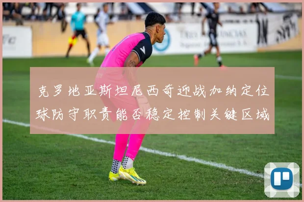 克罗地亚斯坦尼西奇迎战加纳定位球防守职责能否稳定控制关键区域