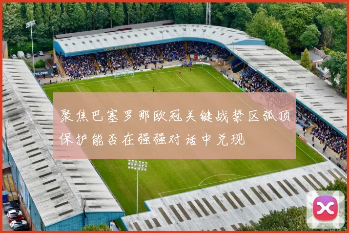 聚焦巴塞罗那欧冠关键战禁区弧顶保护能否在强强对话中兑现
