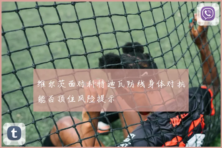 维尔茨面对科特迪瓦防线身体对抗能否顶住风险提示