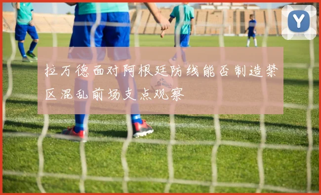 拉万德面对阿根廷防线能否制造禁区混乱前场支点观察