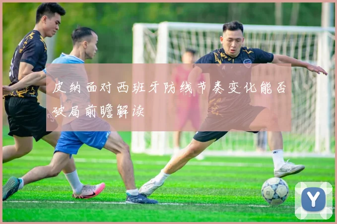 皮纳面对西班牙防线节奏变化能否破局前瞻解读