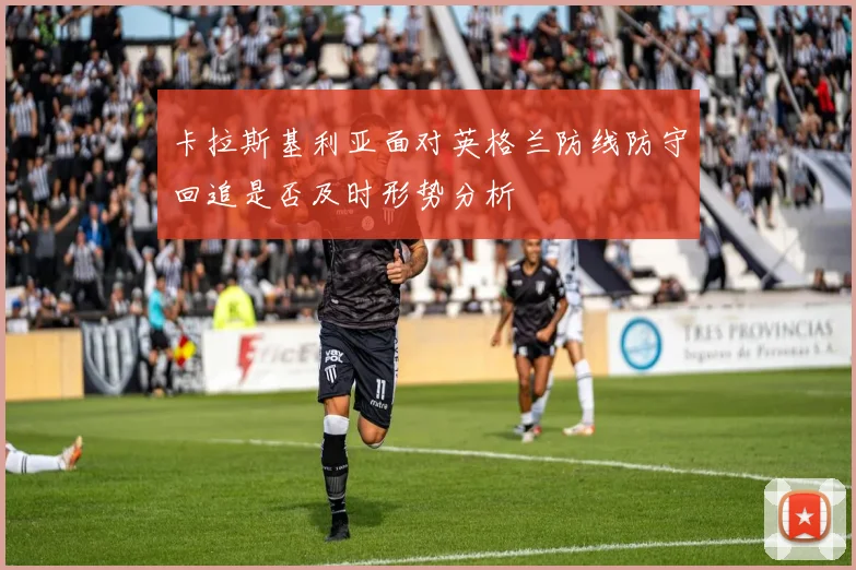 卡拉斯基利亚面对英格兰防线防守回追是否及时形势分析